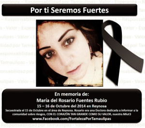 “For you we will be strong. In memory of: María del Rosario Fuentes Rubio, 15-16 October 2014 in Reynosa. Kidnapped on 15 October in the Reynosa area. Rosario was a doctor dedicated to informing the community about dangers, with a heart as big as her courage, our Miut3.” Image source: Valor por Tamaulipas Google Pluss account. https://plus.google.com/communities/105804030450675526166